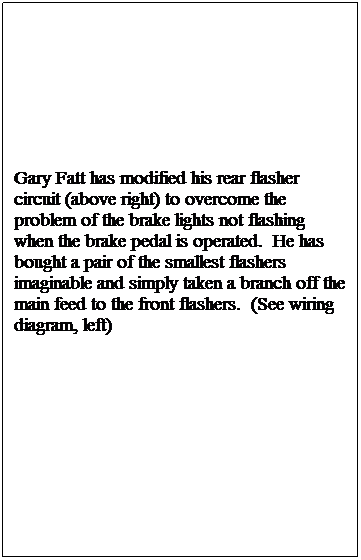 Text Box: Gary Fatt has modified his rear flasher circuit (above right) to overcome the problem of the brake lights not flashing when the brake pedal is operated. He has bought a pair of the smallest flashers imaginable and simply taken a branch off the main feed to the front flashers. (See wiring diagram, left)