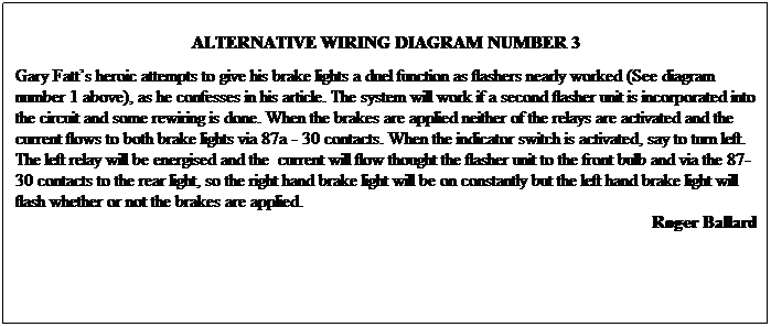 Text Box: ALTERNATIVE WIRING DIAGRAM NUMBER 3
Gary Fatt’s heroic attempts to give his brake lights a duel function as flashers nearly worked (See diagram number 1 above), as he confesses in his article. The system will work if a second flasher unit is incorporated into the circuit and some rewiring is done. When the brakes are applied neither of the relays are activated and the current flows to both brake lights via 87a - 30 contacts. When the indicator switch is activated, say to turn left. The left relay will be energised and the current will flow thought the flasher unit to the front bulb and via the 87-30 contacts to the rear light, so the right hand brake light will be on constantly but the left hand brake light will flash whether or not the brakes are applied.
Roger Ballard